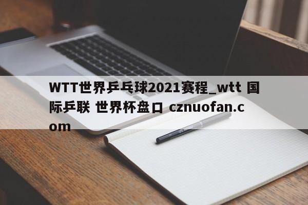 WTT世界乒乓球2021赛程_wtt 国际乒联 世界杯盘口 cznuofan.com