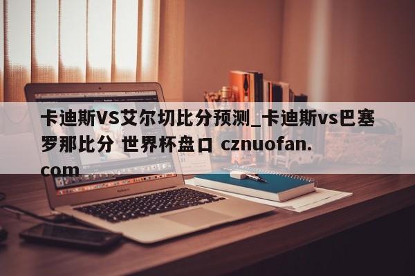 卡迪斯VS艾尔切比分预测_卡迪斯vs巴塞罗那比分 世界杯盘口 cznuofan.com