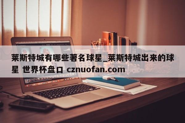 莱斯特城有哪些著名球星_莱斯特城出来的球星 世界杯盘口 cznuofan.com