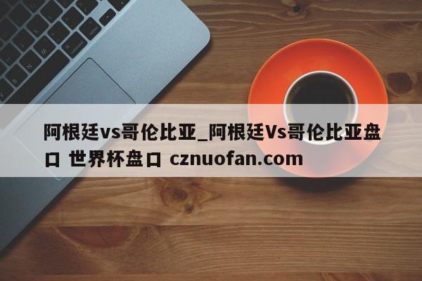 阿根廷vs哥伦比亚_阿根廷Vs哥伦比亚盘口 世界杯盘口 cznuofan.com