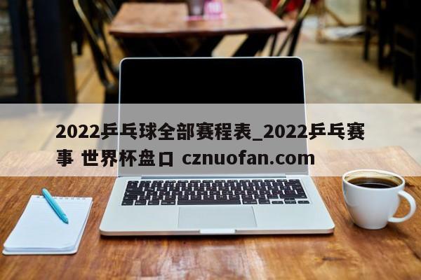 2022乒乓球全部赛程表_2022乒乓赛事 世界杯盘口 cznuofan.com