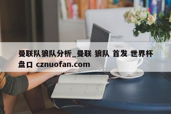 曼联队狼队分析_曼联 狼队 首发 世界杯盘口 cznuofan.com