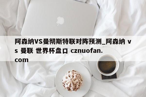 阿森纳VS曼彻斯特联对阵预测_阿森纳 vs 曼联 世界杯盘口 cznuofan.com