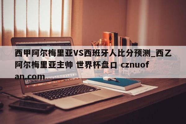 西甲阿尔梅里亚VS西班牙人比分预测_西乙阿尔梅里亚主帅 世界杯盘口 cznuofan.com