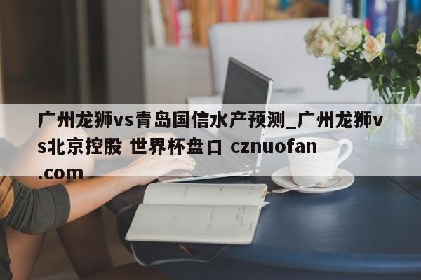 广州龙狮vs青岛国信水产预测_广州龙狮vs北京控股 世界杯盘口 cznuofan.com