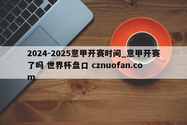 2024-2025意甲开赛时间_意甲开赛了吗 世界杯盘口 cznuofan.com