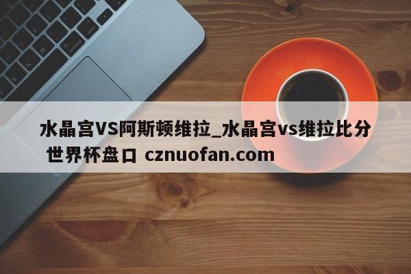 水晶宫VS阿斯顿维拉_水晶宫vs维拉比分 世界杯盘口 cznuofan.com