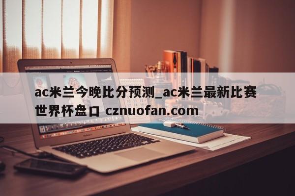 ac米兰今晚比分预测_ac米兰最新比赛 世界杯盘口 cznuofan.com