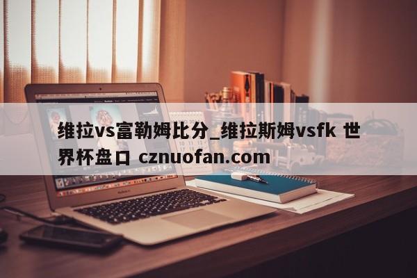 维拉vs富勒姆比分_维拉斯姆vsfk 世界杯盘口 cznuofan.com