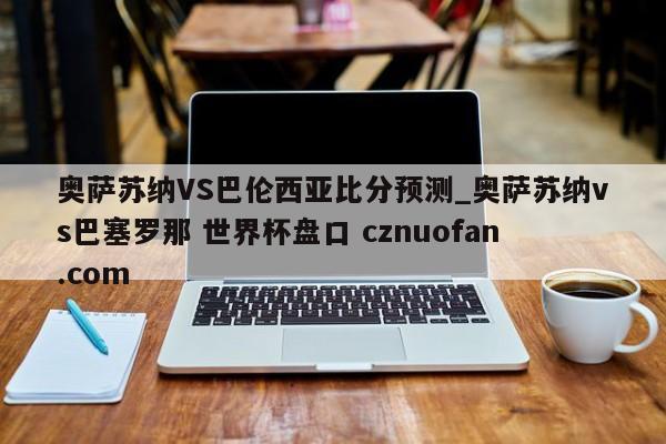 奥萨苏纳VS巴伦西亚比分预测_奥萨苏纳vs巴塞罗那 世界杯盘口 cznuofan.com
