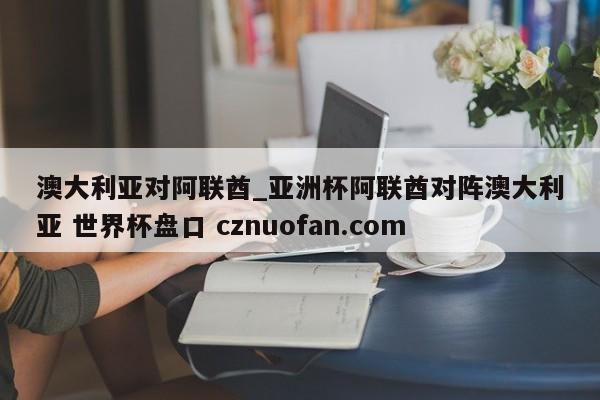 澳大利亚对阿联酋_亚洲杯阿联酋对阵澳大利亚 世界杯盘口 cznuofan.com