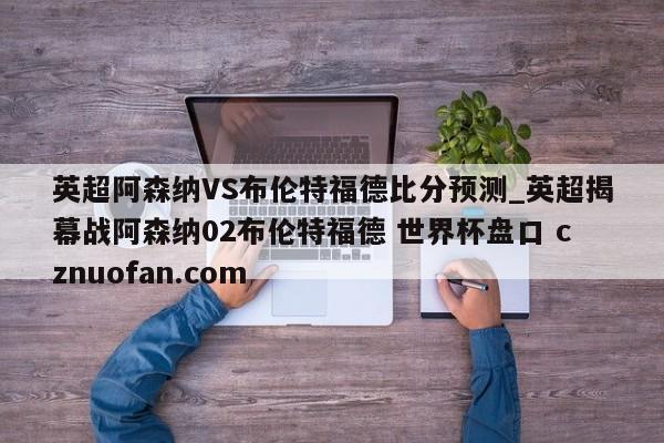 英超阿森纳VS布伦特福德比分预测_英超揭幕战阿森纳02布伦特福德 世界杯盘口 cznuofan.com