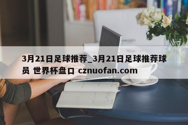 3月21日足球推荐_3月21日足球推荐球员 世界杯盘口 cznuofan.com
