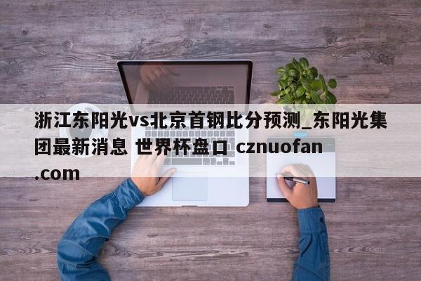 浙江东阳光vs北京首钢比分预测_东阳光集团最新消息 世界杯盘口 cznuofan.com