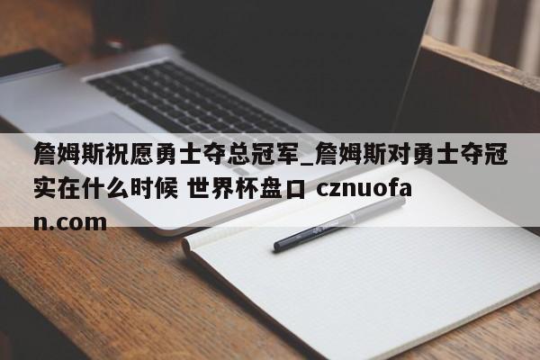 詹姆斯祝愿勇士夺总冠军_詹姆斯对勇士夺冠实在什么时候 世界杯盘口 cznuofan.com