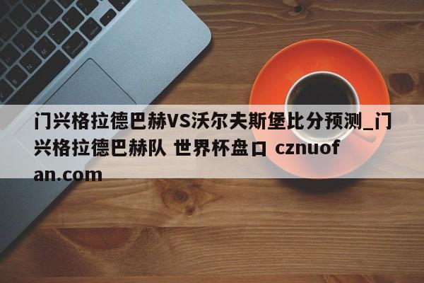 门兴格拉德巴赫VS沃尔夫斯堡比分预测_门兴格拉德巴赫队 世界杯盘口 cznuofan.com