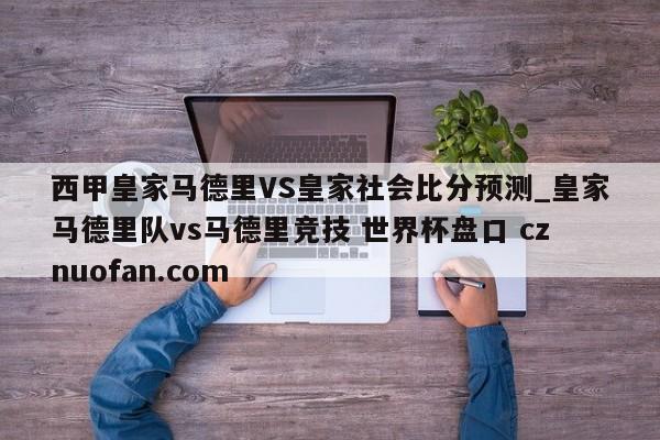 西甲皇家马德里VS皇家社会比分预测_皇家马德里队vs马德里竞技 世界杯盘口 cznuofan.com