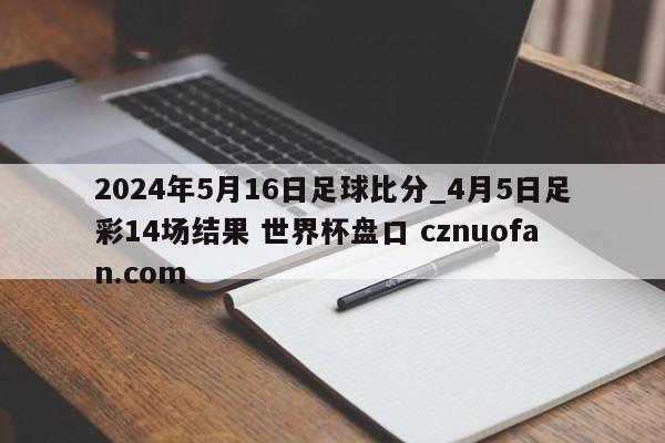 2024年5月16日足球比分_4月5日足彩14场结果 世界杯盘口 cznuofan.com