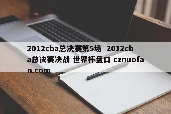 2012cba总决赛第5场_2012cba总决赛决战 世界杯盘口 cznuofan.com