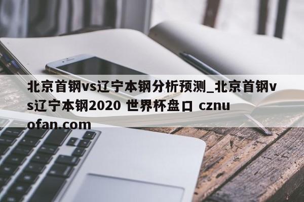 北京首钢vs辽宁本钢分析预测_北京首钢vs辽宁本钢2020 世界杯盘口 cznuofan.com