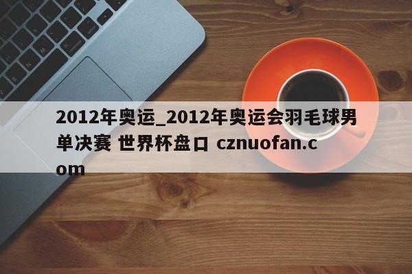 2012年奥运_2012年奥运会羽毛球男单决赛 世界杯盘口 cznuofan.com
