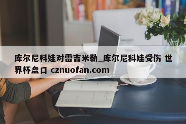 库尔尼科娃对雷吉米勒_库尔尼科娃受伤 世界杯盘口 cznuofan.com