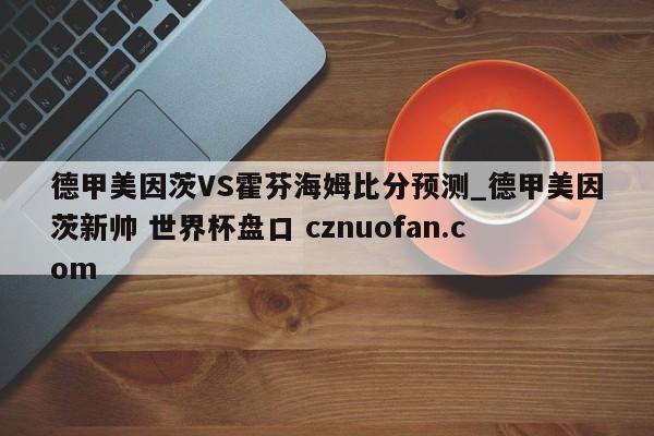 德甲美因茨VS霍芬海姆比分预测_德甲美因茨新帅 世界杯盘口 cznuofan.com