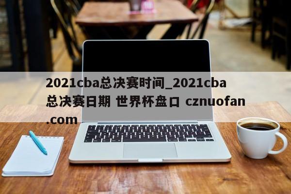 2021cba总决赛时间_2021cba总决赛日期 世界杯盘口 cznuofan.com