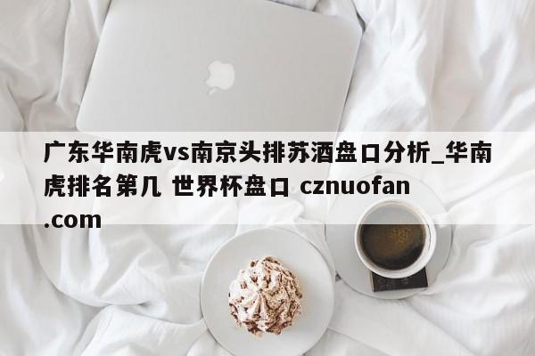 广东华南虎vs南京头排苏酒盘口分析_华南虎排名第几 世界杯盘口 cznuofan.com