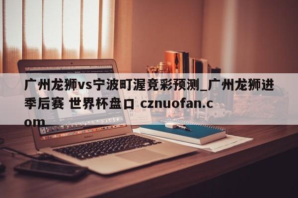 广州龙狮vs宁波町渥竞彩预测_广州龙狮进季后赛 世界杯盘口 cznuofan.com