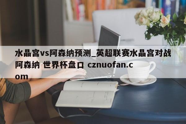 水晶宫vs阿森纳预测_英超联赛水晶宫对战阿森纳 世界杯盘口 cznuofan.com