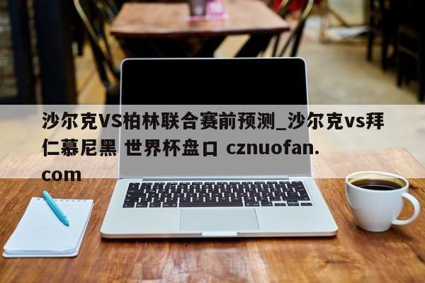 沙尔克VS柏林联合赛前预测_沙尔克vs拜仁慕尼黑 世界杯盘口 cznuofan.com