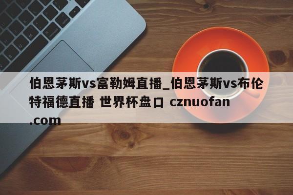 伯恩茅斯vs富勒姆直播_伯恩茅斯vs布伦特福德直播 世界杯盘口 cznuofan.com