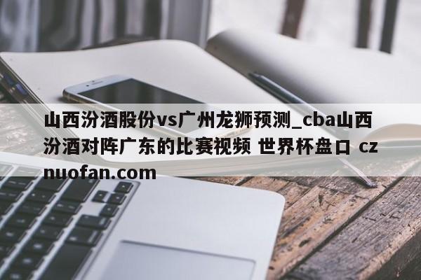 山西汾酒股份vs广州龙狮预测_cba山西汾酒对阵广东的比赛视频 世界杯盘口 cznuofan.com