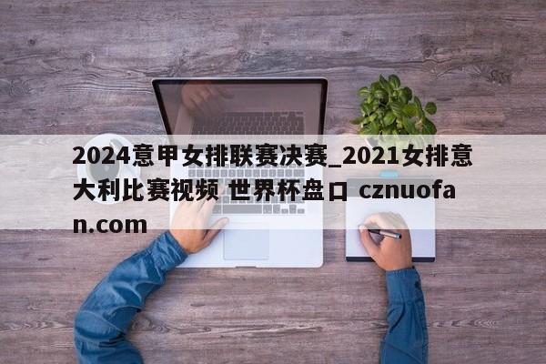 2024意甲女排联赛决赛_2021女排意大利比赛视频 世界杯盘口 cznuofan.com