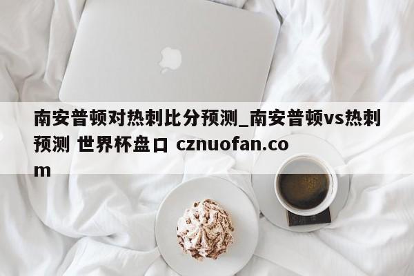 南安普顿对热刺比分预测_南安普顿vs热刺预测 世界杯盘口 cznuofan.com