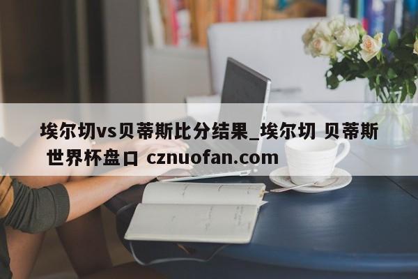 埃尔切vs贝蒂斯比分结果_埃尔切 贝蒂斯 世界杯盘口 cznuofan.com