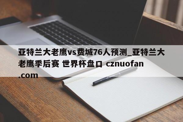 亚特兰大老鹰vs费城76人预测_亚特兰大老鹰季后赛 世界杯盘口 cznuofan.com