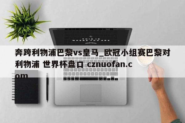 奔跨利物浦巴黎vs皇马_欧冠小组赛巴黎对利物浦 世界杯盘口 cznuofan.com