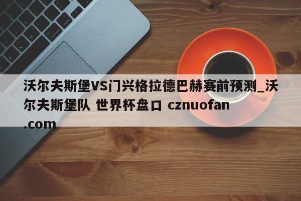 沃尔夫斯堡VS门兴格拉德巴赫赛前预测_沃尔夫斯堡队 世界杯盘口 cznuofan.com