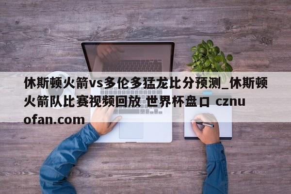休斯顿火箭vs多伦多猛龙比分预测_休斯顿火箭队比赛视频回放 世界杯盘口 cznuofan.com