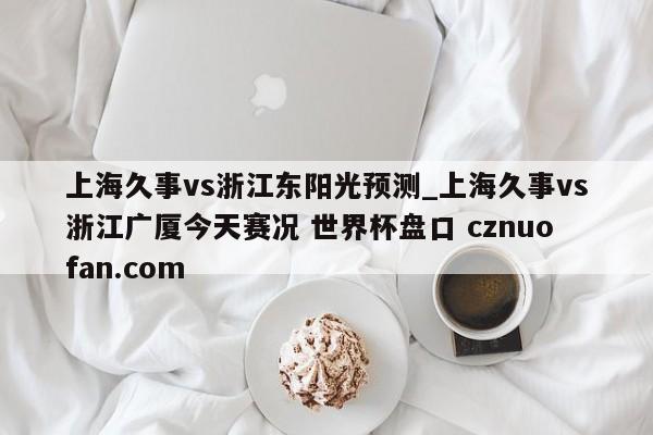 上海久事vs浙江东阳光预测_上海久事vs浙江广厦今天赛况 世界杯盘口 cznuofan.com