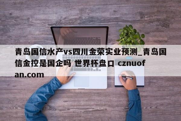 青岛国信水产vs四川金荣实业预测_青岛国信金控是国企吗 世界杯盘口 cznuofan.com