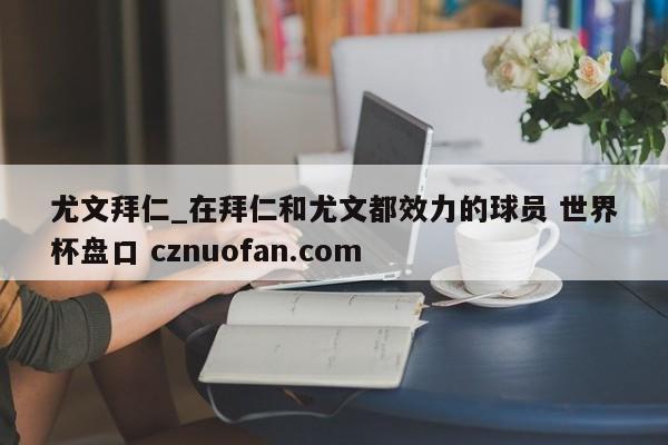 尤文拜仁_在拜仁和尤文都效力的球员 世界杯盘口 cznuofan.com